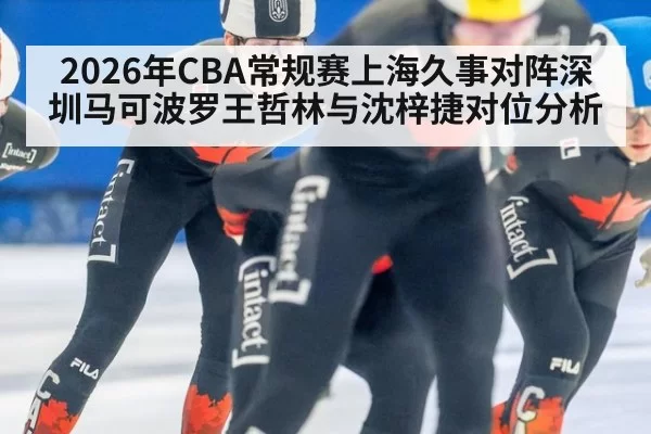 2026年CBA常规赛上海久事对阵深圳马可波罗王哲林与沈梓捷对位分析